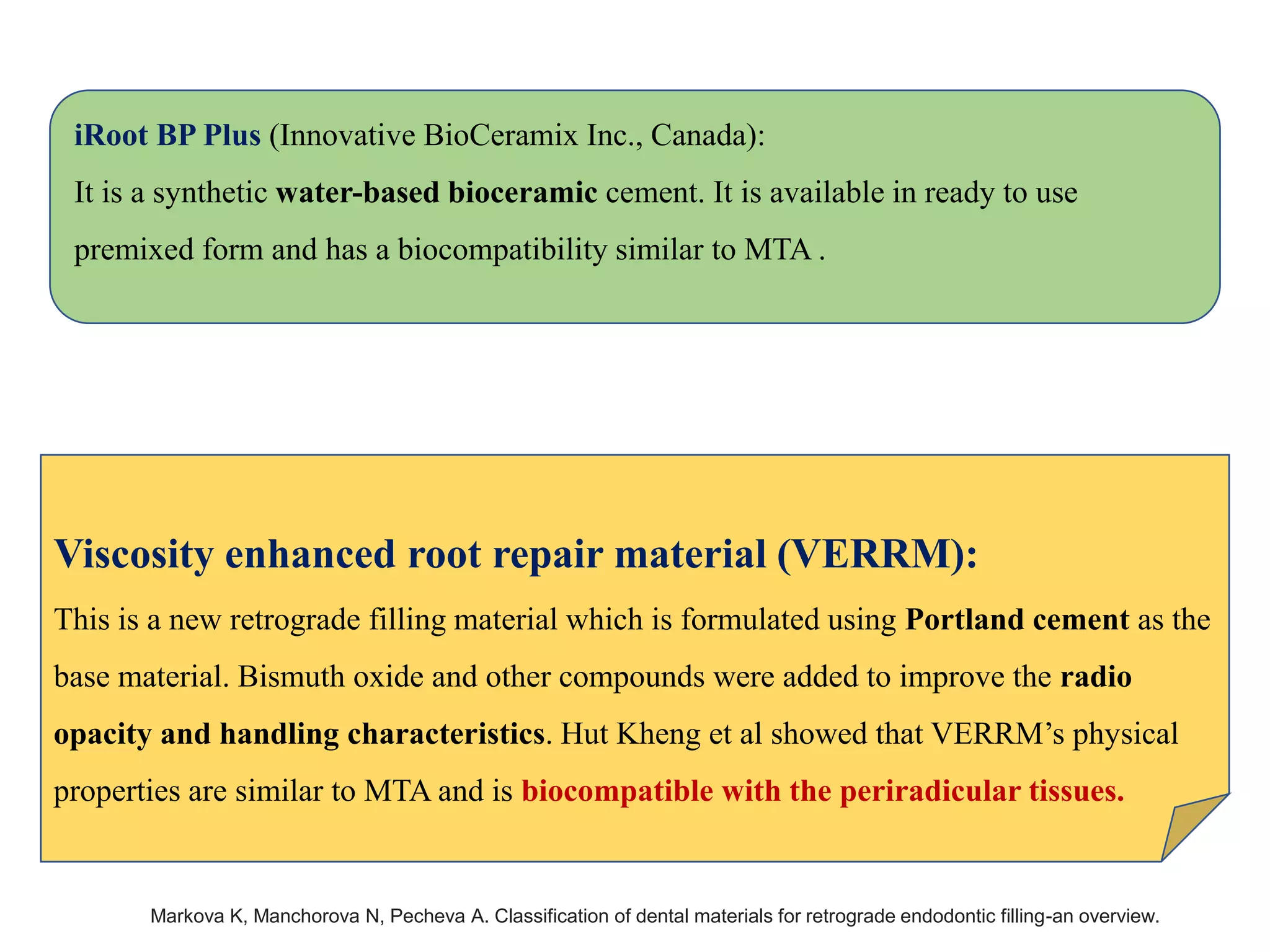 iRoot BP Plus (Innovative BioCeramix Inc., Canada):
It is a synthetic water-based bioceramic cement. It is available in ready to use
premixed form and has a biocompatibility similar to MTA .
Viscosity enhanced root repair material (VERRM):
This is a new retrograde filling material which is formulated using Portland cement as the
base material. Bismuth oxide and other compounds were added to improve the radio
opacity and handling characteristics. Hut Kheng et al showed that VERRM’s physical
properties are similar to MTA and is biocompatible with the periradicular tissues.
Markova K, Manchorova N, Pecheva A. Classification of dental materials for retrograde endodontic filling-an overview.
 