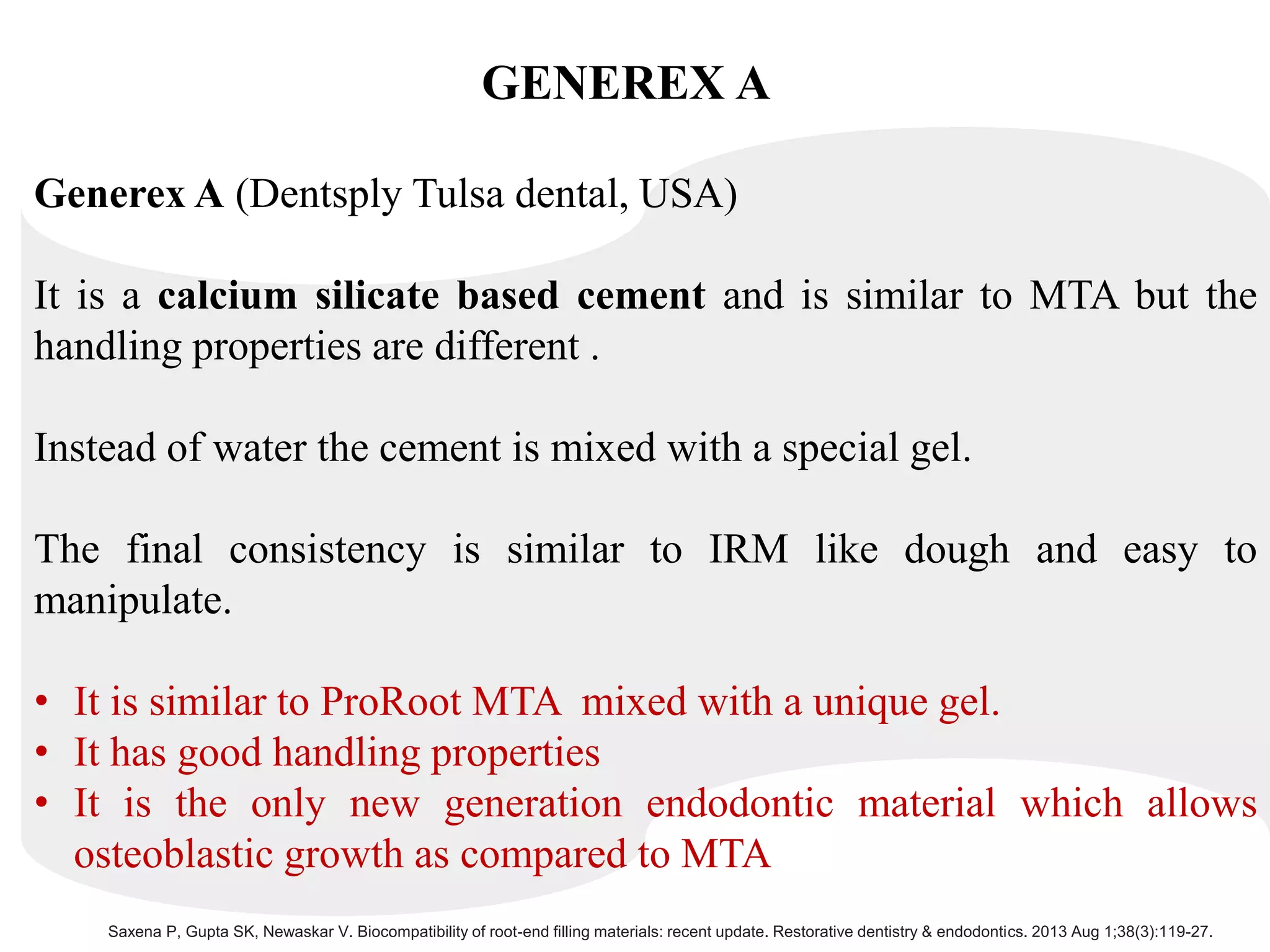 GENEREX A
Generex A (Dentsply Tulsa dental, USA)
It is a calcium silicate based cement and is similar to MTA but the
handling properties are different .
Instead of water the cement is mixed with a special gel.
The final consistency is similar to IRM like dough and easy to
manipulate.
• It is similar to ProRoot MTA mixed with a unique gel.
• It has good handling properties
• It is the only new generation endodontic material which allows
osteoblastic growth as compared to MTA
Saxena P, Gupta SK, Newaskar V. Biocompatibility of root-end filling materials: recent update. Restorative dentistry & endodontics. 2013 Aug 1;38(3):119-27.
 
