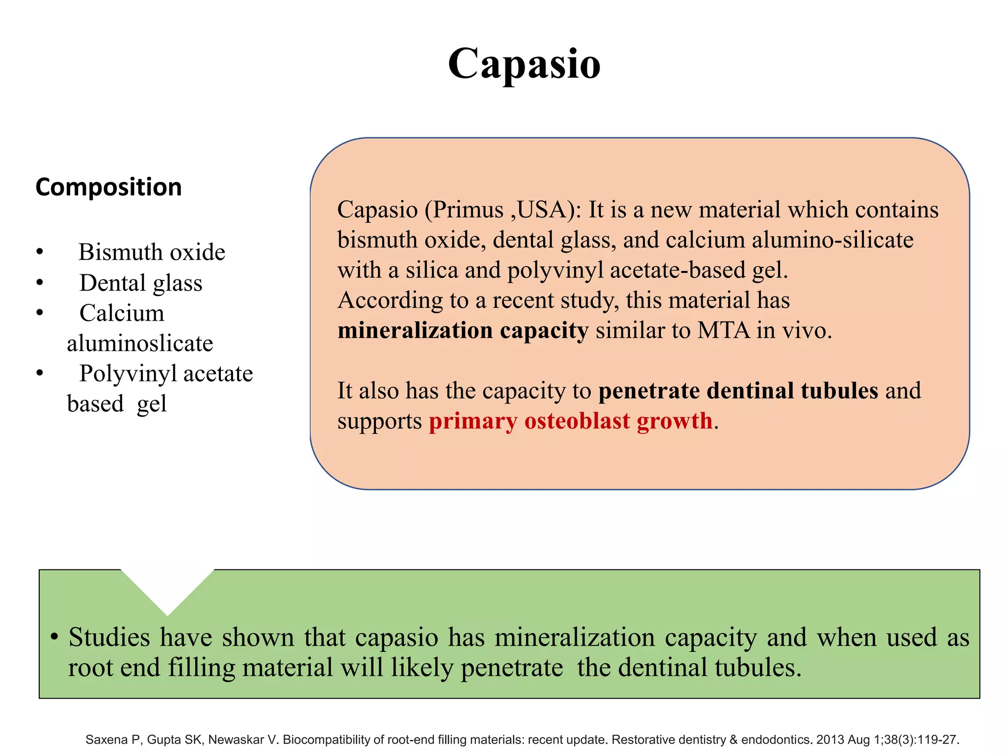 Capasio
• Studies have shown that capasio has mineralization capacity and when used as
root end filling material will likely penetrate the dentinal tubules.
Capasio (Primus ,USA): It is a new material which contains
bismuth oxide, dental glass, and calcium alumino-silicate
with a silica and polyvinyl acetate-based gel.
According to a recent study, this material has
mineralization capacity similar to MTA in vivo.
It also has the capacity to penetrate dentinal tubules and
supports primary osteoblast growth.
Composition
• Bismuth oxide
• Dental glass
• Calcium
aluminoslicate
• Polyvinyl acetate
based gel
Saxena P, Gupta SK, Newaskar V. Biocompatibility of root-end filling materials: recent update. Restorative dentistry & endodontics. 2013 Aug 1;38(3):119-27.
 