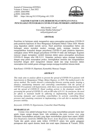 Journal of Telenursing (JOTING)
Volume 4, Nomor 1, Juni 2022
e-ISSN: 2684-8988
p-ISSN: 2684-8996
DOI : https://doi.org/10.31539/joting.v4i1.3328
373
FAKTOR-FAKTOR YANG BERHUBUNGAN DENGAN UPAYA
PENCEGAHAN PENYEBARAN COVID-19 PADA PENDERITA HIPERTENSI
Mila Sartika1
, Armi2
Universitas Medika Suherman1,2
millysrt@gmail.com1
ABSTRAK
Penelitian ini bertujuan untuk menganalisis upaya pencegahan penyebaran COVID-19
pada penderita hipertensi di Desa Mangunjaya Kabupaten Bekasi Tahun 2020. Metode
yang digunakan adalah metode survey. Hasil penelitian menunjukkan bahwa ada
hubungan antara memakai masker, menjaga jarak, menjaga imunitas dan
mengendalikan komorbid dengan penyebaran COVID-19 pada penderita hipertensi,
sedangkan antara WFH dengan penyebaran COVID-19 tidak ada hubungan. Kegiatan
mencuci tangan merupakan variabel dominan dalam upaya pencegahan penyebaran
COVID-19 dengan nilai OR=9,111. Simpulan, perlunya upaya menjaga kesehatan
dengan tetap patuh menerapkan prokes, meningkatkan imunitas dan mengendalikan
komorbid dengan aktif mengontrol tekanan darah dan tetap konsisten dalam
menerapkan diet rendah garam sehingga mampu menjaga kestabilan tekanan darah.
Kata Kunci: COVID-19, Hipertensi, Komorbid, Mencuci Tangan
ABSTRACT
This study aims to analyze efforts to prevent the spread of COVID-19 in patients with
hypertension in Mangunjaya Village, Bekasi Regency, in 2020. The method used is the
survey method. The results showed a relationship between wearing masks, keeping a
distance, maintaining immunity and controlling comorbidities with the spread of
COVID-19 in patients with hypertension, while there was no relationship between WFH
and the spread of COVID-19. Hand washing activity is the dominant variable in
preventing the spread of COVID-19, with an OR value of 9.111. In conclusion, the need
for efforts to maintain health by adhering to implementing health procedures,
increasing immunity and controlling comorbidities by actively controlling blood
pressure and remaining consistent in implementing a low-salt diet to maintain blood
pressure stability.
Keywords: COVID-19, Hypertension, Comorbid, Hand Washing
PENDAHULUAN
Corona virus adalah keluarga besar virus yang menyebabkan penyakit mulai dari
gejala ringan sampai dengan berat. Ada setidaknya dua jenis corona virus yang
diketahui menyebabkan penyakit yang dapat menimbulkan gejala berat seperti Middle
East Respiratory Syndrome (MERS) dan Severe Acute Respiratory Syndrome (SARS).
Tanda dan gejala umum pada infeksi COVID-19 antara lain gejala gangguan
pernapasan akut seperti demam, batuk dan sesak napas (Sukmana & Yuniarti, 2020).
 