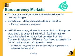 Eurocurrency Markets
 Eurocurrency – any currency banked outside of its
country of origin.
 Eurodollars – dollars banked outside of the U.S.
– Euroyen, europound, euro-euro
 1950 Eurocurrency Market is born as Eastern Europeans
were afraid to deposit $ in the U.S. fearing that they
would be seized to finance lost business from the
Communist takeover of Europe. Continued expansion by
OPEC nations during Oil spike in 1970’s.
– London was happy to take the money and paid higher interest
rates (see the next slide).
7/14/2022
 
