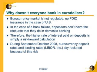 Why doesn’t everyone bank in eurodollars?
 Eurocurrency market is not regulated; no FDIC
insurance in the case of U.S.
 In the case of a bank failure, depositors don’t have the
recourse that they do in domestic banking
 Therefore, the higher rate of interest paid on deposits is
simply a risk/reward calculation
 During September/October 2008, eurocurrency deposit
rates and lending rates (LIBOR, etc.) sky rocketed
because of this risk
7/14/2022
 