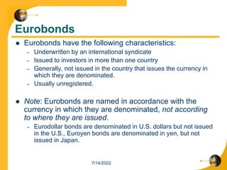 Eurobonds
 Eurobonds have the following characteristics:
– Underwritten by an international syndicate
– Issued to investors in more than one country
– Generally, not issued in the country that issues the currency in
which they are denominated.
– Usually unregistered.
 Note: Eurobonds are named in accordance with the
currency in which they are denominated, not according
to where they are issued.
– Eurodollar bonds are denominated in U.S. dollars but not issued
in the U.S., Euroyen bonds are denominated in yen, but not
issued in Japan.
7/14/2022
 