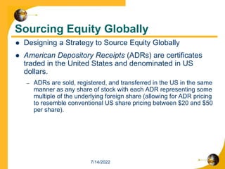 Sourcing Equity Globally
 Designing a Strategy to Source Equity Globally
 American Depository Receipts (ADRs) are certificates
traded in the United States and denominated in US
dollars.
– ADRs are sold, registered, and transferred in the US in the same
manner as any share of stock with each ADR representing some
multiple of the underlying foreign share (allowing for ADR pricing
to resemble conventional US share pricing between $20 and $50
per share).
7/14/2022
 