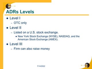 ADRs Levels
 Level I
– OTC only
 Level II
– Listed on a U.S. stock exchange.
 New York Stock Exchange (NYSE), NASDAQ, and the
American Stock Exchange (AMEX).
 Level III
– Firm can also raise money
7/14/2022
 