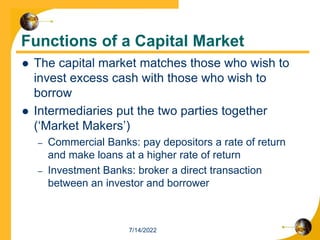 Functions of a Capital Market
 The capital market matches those who wish to
invest excess cash with those who wish to
borrow
 Intermediaries put the two parties together
(‘Market Makers’)
– Commercial Banks: pay depositors a rate of return
and make loans at a higher rate of return
– Investment Banks: broker a direct transaction
between an investor and borrower
7/14/2022
 