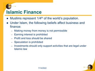 Islamic Finance
 Muslims represent 1/4th of the world’s population.
 Under Islam, the following beliefs affect business and
finance:
– Making money from money is not permissible
– Earning interest is prohibited
– Profit and loss should be shared
– Speculation is prohibited
– Investments should only support activities that are legal under
Islamic law
7/14/2022
 