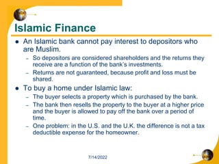 Islamic Finance
 An Islamic bank cannot pay interest to depositors who
are Muslim.
– So depositors are considered shareholders and the returns they
receive are a function of the bank’s investments.
– Returns are not guaranteed, because profit and loss must be
shared.
 To buy a home under Islamic law:
– The buyer selects a property which is purchased by the bank.
– The bank then resells the property to the buyer at a higher price
and the buyer is allowed to pay off the bank over a period of
time.
– One problem: in the U.S. and the U.K. the difference is not a tax
deductible expense for the homeowner.
7/14/2022
 