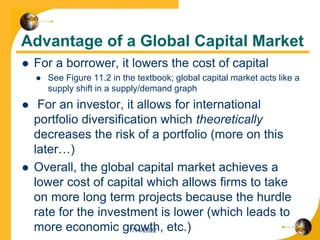 Advantage of a Global Capital Market
 For a borrower, it lowers the cost of capital
 See Figure 11.2 in the textbook; global capital market acts like a
supply shift in a supply/demand graph
 For an investor, it allows for international
portfolio diversification which theoretically
decreases the risk of a portfolio (more on this
later…)
 Overall, the global capital market achieves a
lower cost of capital which allows firms to take
on more long term projects because the hurdle
rate for the investment is lower (which leads to
more economic growth, etc.)
7/14/2022
 