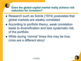 Does the global capital market really achieve risk
reduction for investors?
 Research such as Solnik (1974) postulates that
global markets are weakly correlated
 According to portfolio theory, weak correlation
leads to diversification and less systematic risk
of the portfolio
 While during ‘normal’ times this may be true,
crisis are a different story!
7/14/2022
 