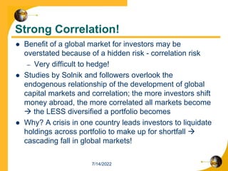 Strong Correlation!
 Benefit of a global market for investors may be
overstated because of a hidden risk - correlation risk
– Very difficult to hedge!
 Studies by Solnik and followers overlook the
endogenous relationship of the development of global
capital markets and correlation; the more investors shift
money abroad, the more correlated all markets become
 the LESS diversified a portfolio becomes
 Why? A crisis in one country leads investors to liquidate
holdings across portfolio to make up for shortfall 
cascading fall in global markets!
7/14/2022
 