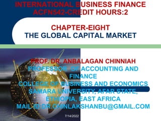 INTERNATIONAL BUSINESS FINANCE
ACFN542-CREDIT HOURS:2
CHAPTER-EIGHT
THE GLOBAL CAPITAL MARKET
PROF. DR. ANBALAGAN CHINNIAH
PROFESSOR OF ACCOUNTING AND
FINANCE
COLLEGE OF BUSINESS AND ECONOMICS
SAMARA UNIVERSITY, AFAR STATE,
ETHIOPIA, EAST AFRICA
MAIL ID:DR.CHINLAKSHANBU@GMAIL.COM
7/14/2022
 