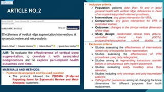 Click to edit Master title style
36
ARTICLE NO.2
36
AIM: To evaluate the effectiveness of vertical bone
augmentation, to correlate it with associated
complications and to explore peri-implant health
outcomes over time.
MATERIALS AND METHODS:
• Protocol development and focused question
 The protocol followed the PRISMA (Preferred
Reporting Items for Systematic Review and Meta-
Analyses) statement.
• Inclusion criteria
 Population: patients older than 18 and in good
general health with vertical ridge deficiencies in need
of an implant-supported/-retained prosthesis;
 Interventions: any given intervention for VRA;
 Comparisons: any given intervention for VRA in
controlled studies;
 Outcomes: changes in the clinical vertical dimension
of the ridge;
 Study design: randomized clinical trials (RCTs),
controlled clinical trials (CCTs),
prospective/retrospective cohort studies or
prospective/retrospective case series (CS) with a
minimum of 10 patients (five per group in controlled
studies).
• Exclusion criteria
 Studies assessing the effectiveness of interventions
aimed only at horizontal bone regeneration;
 Studies assessing the effectiveness of VRA
procedures using only radiographs;
 Studies aiming at regenerating extractions sockets
before or simultaneous with implant placement;
 Studies evaluating solely maxillary sinus floor
elevation;
 Studies including only oncologic and poly-traumatized
patients;
 Orthognathic procedures aiming at changing the bone
dimensions for different purposes than tooth
replacement.
 