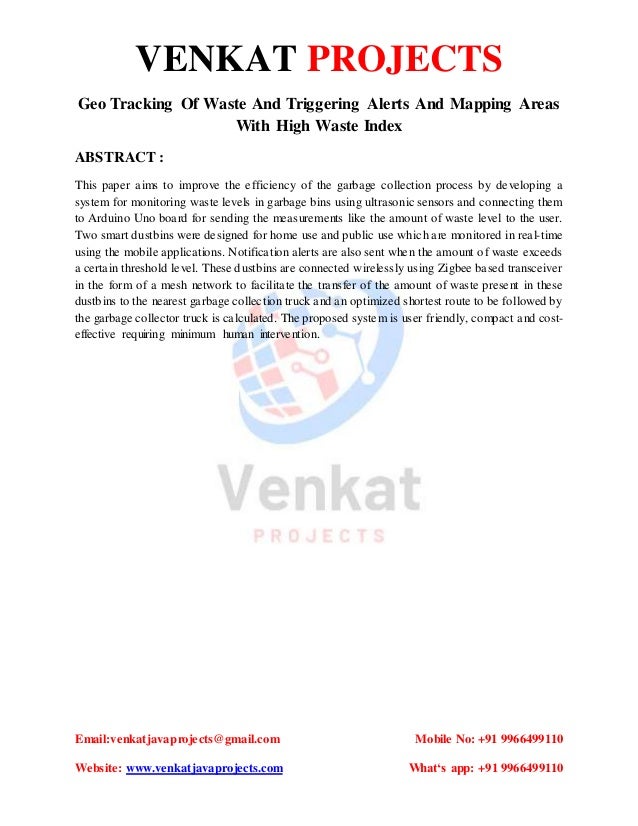 VENKAT PROJECTS
Email:venkatjavaprojects@gmail.com Mobile No: +91 9966499110
Website: www.venkatjavaprojects.com What‘s app: +91 9966499110
Geo Tracking Of Waste And Triggering Alerts And Mapping Areas
With High Waste Index
ABSTRACT :
This paper aims to improve the efficiency of the garbage collection process by developing a
system for monitoring waste levels in garbage bins using ultrasonic sensors and connecting them
to Arduino Uno board for sending the measurements like the amount of waste level to the user.
Two smart dustbins were designed for home use and public use which are monitored in real-time
using the mobile applications. Notification alerts are also sent when the amount of waste exceeds
a certain threshold level. These dustbins are connected wirelessly using Zigbee based transceiver
in the form of a mesh network to facilitate the transfer of the amount of waste present in these
dustbins to the nearest garbage collection truck and an optimized shortest route to be followed by
the garbage collector truck is calculated. The proposed system is user friendly, compact and cost-
effective requiring minimum human intervention.
 