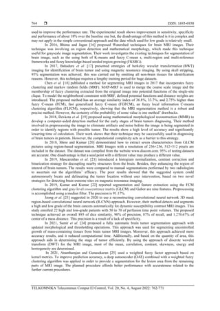  ISSN: 1693-6930
TELKOMNIKA Telecommun Comput El Control, Vol. 20, No. 4, August 2022: 762-771
764
used to improve the performance rate. The experimental result shows improvement in sensitivity, specificity
and performance of about 18% over the bassline one but, the disadvantage of this method is it is complex and
may not apply in the simple conventional approach and the date which used for low grade is relatively small.
In 2016, Bhima and Jagan [16] proposed Watershed techniques for brain MRI images. Their
technique was involving on region detection and mathematical morphology, which made this technique
useful for grayscale image segmentation. Their work investigates the existing techniques for segmentation of
brain image, such as the using both of K-means and fuzzy C-mean s, multi-region and multi-reference
frameworks and fuzzy knowledge-based seeded region growing (FKSRG).
In 2017, Bahadure et al. [17] presented strategies of berkeley wavelet transformation )BWT(
imaging for identification of brain tumor and using magnetic resonance imaging. By using skull stripping,
95% segmentation was achieved. this was carried out by omitting all non-brain tissues for identification
reasons. However, this technique requires a lengthy training period for huge datasets.
Chen et al. [18] published a method for segmenting MRI images in 2017 that incorporates fuzzy
clustering and markov random fields (MRF). MAP-MRF is used to merge the coarse scale image and the
membership of fuzzy clustering extracted from the original image into potential functions of the single-site
clique. To model the neighborhood constraint with MRF, defined potential functions and distance weights are
introduced. The proposed method has an average similarity index of 36.8%, 33.7%, and 2.75% higher than
fuzzy C-mean (FCM), fast generalized fuzzy C-mean (FGFCM), an fuzzy local information C-means
clustering algorithm (FLICM), respectively, showing that the MRI segmentation method is a robust and
precise method. However, the certainty of the probability of some value is one method’ drawbacks.
In 2018, Devkota et al. [19] proposed using mathematical morphological reconstruction (MMR) to
develop a computer-aided detection method for the early stages of brain tumors diagnosing. Their method
involved in preprocessing the image to eliminate artifacts and noise before the image is being segmented in
order to identify regions with possible tumor. The results show a high level of accuracy and significantly
lowering time of calculation. Their work shows that their technique may be successfully used in diagnosing
of brain tumors in patients. However, the computational complexity acts as a barrier to this strategy.
In 2018, Shree and Kumar [20] demonstrated how to extract seven characteristics from GLCM
pictures using region-based segmentation. MRI Images with a resolution of 256×256, 512×512 pixels are
included in the dataset. The dataset was compiled from the website www.diacom.com. 95% of testing datasets
are accurate. One disadvantage is that a seed point with a different value may produce a different value.
In 2019, Mascarenhas et al. [21] introduced a histogram normalization, contrast correction and
binarization strategy for decoupling nearby structures from the brain. Besides, they enhancing the region of
interest of brain tumors. The results were compared to manual segmentations performed by two radiologists
to ascertain out the algorithms’ efficacy. The poor results showed that the suggested system could
autonomously locate and delineating the tumor location without user intervention, based on two novel
strategies for detecting brain extreme sites on magnetic resonance imaging.
In 2019, Kumar and Kumar [22] reported segmentation and feature extraction using the FCM
clustering algorithm and gray-level cooccurrence matrix (GLCM) and Gabor are nine features. Preprocessing
is accomplished using a median filter. The precision is 91.17%.
Jeong et al. [23] suggested in 2020 to use a reconstructing convolutional neural network 3D mask
region-based convolutional neural network (R-CNN) approach. However, their method detects and segments
a high and low grade of the brain cancers automatically for dynamic susceptibility contrast MRI images. This
study enrolled 22 high and low-grade patients with 50 to 70 of perfusion time point volumes. The proposed
technique achieved an overall 895 of dice similarity, 90% of precision, 87% of recall, and 1.270.67% of
center of a mass distance. This precision is a result of a lack of specificity.
In 2021, Sumir et al. [24] proposed a fully automatic brain tumor segmentation approach with
updated morphological and thresholding operations. This approach was used for segmenting uncontrolled
growth of mass-containing tissues from brain tumor MRI images. Moreover, this approach achieved more
accuracy results, and it reduced computational time. Additionally, and based on the quantity of area, this
approach aids in determining the stage of tumor efficiently. By using the approach of discrete wavelet
transform (DWT) for the MRI image, most of the mean, correlation, contrast, skewness, energy and
homogeneity are determined.
In 2021, Anantharajan and Gunasekaran [25] used a weighted fuzzy factor approach based on
kernel metrics. To improve prediction accuracy, a deep autoencoder (DAE) combined with a weighted fuzzy
clustering algorithm was applied in order to provide a segmentation for the lesion area from the remaining
parts of MRI image. The planned procedure affords better performance with accurateness related to the
further current procedures.
 
