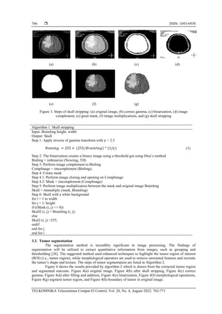  ISSN: 1693-6930
TELKOMNIKA Telecommun Comput El Control, Vol. 20, No. 4, August 2022: 762-771
766
(a) (b) (c) (d)
(e) (f) (g)
Figure 3. Steps of skull stripping: (a) original image, (b) correct gamma, (c) binarization, (d) image
complement, (e) great mask, (f) image multiplications, and (g) skull stripping
Algorithm 1. Skull stripping
Input: BrainImg height, width
Output: Skull
Step 1: Apply inverse of gamma transform with 𝛾 = 2.5
𝑁𝑒𝑤𝑖𝑚𝑔 = 255 × (255/𝐵𝑟𝑎𝑖𝑛𝐼𝑚𝑔) ^ (1/𝛾) (1)
Step 2: The binarization creates a binary image using a threshold got using Otsu’s method
BinImg = imbinarize (Newimg, TH)
Step 3: Perform image complement to BinImg
CompImage = imcomplement (BinImg);
Step 4: Create mask
Step 4.1: Perform image closing and opening on CompImage
Step 4.2: Mask = imcomplement (CompImage)
Step 5: Perform image multiplication between the mask and original image BrainImg
Skull = immultiply (mask, BrainImg)
Step 6: Skull with a white background
for i = 1 to width
for j = 1: height
if ((Mask (i, j) <> 0))
Skull2 (i, j) = BrainImg (i, j);
else
Skul2 (i, j) =255;
endif
end for j
end for i
3.3. Tumor segmentation
The segmentation method is incredibly significant in image processing. The findings of
segmentation will be utilized to extract quantitative information from images, such as grouping and
thresholding [26]. The suggested method used enhanced techniques to highlight the tumor region of interest
(ROI) (i.e., tumor region), while morphological operators are used to remove unwanted features and recreate
the tumor’s shape and texture. The steps of tumor segmentation are listed in Algorithm 2.
Figure 4 shows the results provided by algorithm 2 which is drawn from the extracted tumor region
and segmented outcome. Figure 4(a) original image, Figure 4(b) after skull stripping, Figure 4(c) correct
gamma, Figure 4(d) after filling and addition, Figure 4(e) binarization, Figure 4(f) morphological operations,
Figure 4(g) segment tumor region, and Figure 4(h) boundary of tumor in original image.
 
