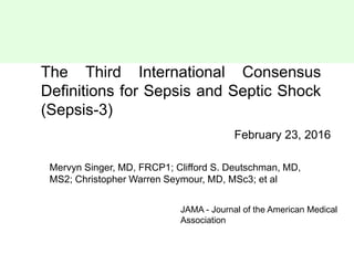 The Third International Consensus
Definitions for Sepsis and Septic Shock
(Sepsis-3)
February 23, 2016
Mervyn Singer, MD, FRCP1; Clifford S. Deutschman, MD,
MS2; Christopher Warren Seymour, MD, MSc3; et al
JAMA - Journal of the American Medical
Association
 