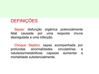 DEFINIÇÕES
Sepse: disfunção orgânica potencialmente
fatal causada por uma resposta imune
desregulada a uma infecção.
Choque Séptico: sepse acompanhada por
profundas anormalidades circulatórias e
celulares/metabólicas capazes aumentar a
mortalidade substancialmente.
 