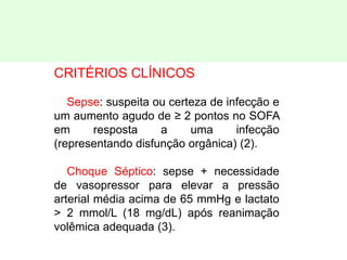 CRITÉRIOS CLÍNICOS
Sepse: suspeita ou certeza de infecção e
um aumento agudo de ≥ 2 pontos no SOFA
em resposta a uma infecção
(representando disfunção orgânica) (2).
Choque Séptico: sepse + necessidade
de vasopressor para elevar a pressão
arterial média acima de 65 mmHg e lactato
> 2 mmol/L (18 mg/dL) após reanimação
volêmica adequada (3).
 