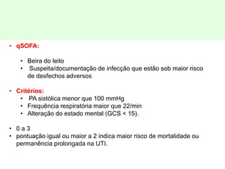 • qSOFA:
• Beira do leito
• Suspeita/documentação de infecção que estão sob maior risco
de desfechos adversos
• Critérios:
• PA sistólica menor que 100 mmHg
• Frequência respiratória maior que 22/min
• Alteração do estado mental (GCS < 15).
• 0 a 3
• pontuação igual ou maior a 2 indica maior risco de mortalidade ou
permanência prolongada na UTI.
 
