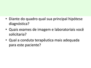 • Diante do quadro qual sua principal hipótese
diagnóstica?
• Quais exames de imagem e laboratoriais você
solicitaria?
• Qual a conduta terapêutica mais adequada
para este paciente?
 