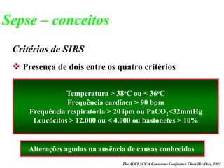 Critérios de SIRS
Temperatura > 38oC ou < 36oC
Frequência cardíaca > 90 bpm
Frequência respiratória > 20 ipm ou PaCO2<32mmHg
Leucócitos > 12.000 ou < 4.000 ou bastonetes > 10%
The ACCP SCCM Consensus Conference Chest 101:1644, 1992
Alterações agudas na ausência de causas conhecidas
 Presença de dois entre os quatro critérios
Sepse – conceitos
 