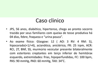 Caso clinico
• JPS, 56 anos, diabético, hipertenso, chega ao pronto socorro
trazido por seus familiares com queixa de tosse produtiva há
04 dias, febre, fraqueza e “urina pouca”.
• Ao exame físico: Glasgow: 12 ( AO: 3 RV: 4 RM: 5),
hipocorado(+1/+4), acianótico, anictérico, FR: 25 irpm, ACR:
RCI, 2T, BNF, SS, murmúrio vesicular presente bilateralmente
com estertores creptantes em terço inferior de hemitórax
esquerdo, extremidades: frias, hipoperfundidas, FC: 100 bpm,
PAS: 90 mmHg, PAD: 60 mmHg, TAX: 34°C.
 