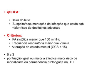 • qSOFA:
• Beira do leito
• Suspeita/documentação de infecção que estão sob
maior risco de desfechos adversos
• Critérios:
• PA sistólica menor que 100 mmHg
• Frequência respiratória maior que 22/min
• Alteração do estado mental (GCS < 15).
• 0 a 3
• pontuação igual ou maior a 2 indica maior risco de
mortalidade ou permanência prolongada na UTI.
 
