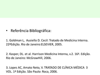 • Referência Bibliográfica:
1. Goldman L, Ausiello D. Cecil: Tratado de Medicina Interna.
22ªEdição. Rio de Janeiro:ELSEVIER, 2005.
2. Kasper, DL. et al. Harrison Medicina Interna, v.2. 16ª. Edição.
Rio de Janeiro: McGrawHill, 2006.
3. Lopes AC, Amato Neto, V. TRATADO DE CLÍNICA MÉDICA 3
VOL. 1ª Edição. São Paulo: Roca, 2006.
 