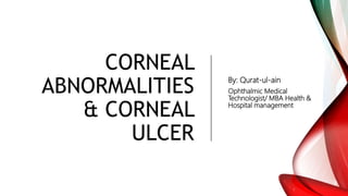 CORNEAL
ABNORMALITIES
& CORNEAL
ULCER
By: Qurat-ul-ain
Ophthalmic Medical
Technologist/ MBA Health &
Hospital management
 