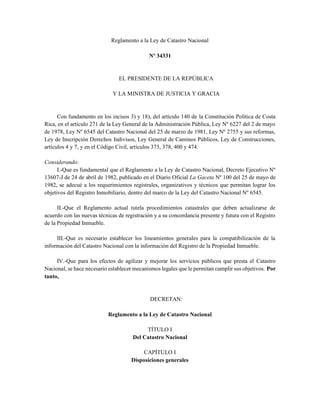 Reglamento a la Ley de Catastro Nacional
Nº 34331
EL PRESIDENTE DE LA REPÚBLICA
Y LA MINISTRA DE JUSTICIA Y GRACIA
Con fundamento en los incisos 3) y 18), del artículo 140 de la Constitución Política de Costa
Rica, en el artículo 271 de la Ley General de la Administración Pública, Ley Nº 6227 del 2 de mayo
de 1978, Ley Nº 6545 del Catastro Nacional del 25 de marzo de 1981, Ley Nº 2755 y sus reformas,
Ley de Inscripción Derechos Indivisos, Ley General de Caminos Públicos, Ley de Construcciones,
artículos 4 y 7, y en el Código Civil, artículos 375, 378, 400 y 474.
Considerando:
I.-Que es fundamental que el Reglamento a la Ley de Catastro Nacional, Decreto Ejecutivo Nº
13607-J de 24 de abril de 1982, publicado en el Diario Oficial La Gaceta Nº 100 del 25 de mayo de
1982, se adecué a los requerimientos registrales, organizativos y técnicos que permitan lograr los
objetivos del Registro Inmobiliario, dentro del marco de la Ley del Catastro Nacional Nº 6545.
II.-Que el Reglamento actual tutela procedimientos catastrales que deben actualizarse de
acuerdo con las nuevas técnicas de registración y a su concordancia presente y futura con el Registro
de la Propiedad Inmueble.
III.-Que es necesario establecer los lineamientos generales para la compatibilización de la
información del Catastro Nacional con la información del Registro de la Propiedad Inmueble.
IV.-Que para los efectos de agilizar y mejorar los servicios públicos que presta el Catastro
Nacional, se hace necesario establecer mecanismos legales que le permitan cumplir sus objetivos. Por
tanto,
DECRETAN:
Reglamento a la Ley de Catastro Nacional
TÍTULO I
Del Catastro Nacional
CAPÍTULO I
Disposiciones generales
 