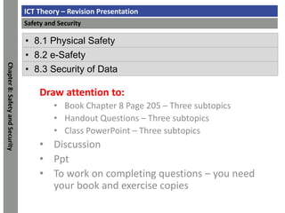 ICT Theory – Revision Presentation
Safety and Security
Chapter
8:
Safety
and
Security
• 8.1 Physical Safety
• 8.2 e-Safety
• 8.3 Security of Data
Draw attention to:
• Book Chapter 8 Page 205 – Three subtopics
• Handout Questions – Three subtopics
• Class PowerPoint – Three subtopics
• Discussion
• Ppt
• To work on completing questions – you need
your book and exercise copies
 