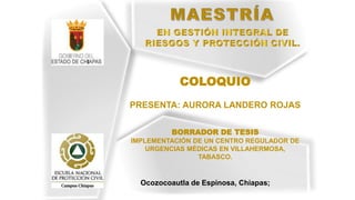 Ocozocoautla de Espinosa, Chiapas;
COLOQUIO
PRESENTA: AURORA LANDERO ROJAS
BORRADOR DE TESIS
IMPLEMENTACIÓN DE UN CENTRO REGULADOR DE
URGENCIAS MÉDICAS EN VILLAHERMOSA,
TABASCO.
 