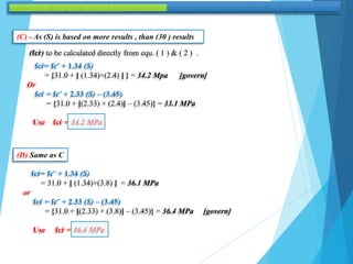 (C) - As (S) is based on more results , than (30 ) results
(fcŕ) to be calculated directly from equ. ( 1 ) & ( 2 ) .
fcŕ= fc‾ + 1.34 (S)
= {31.0 + [ (1.34)×(2.4) ] } = 34.2 Mpa [govern]
Or
fcŕ = fc‾ + 2.33 (S) – (3.45)
= {31.0 + [(2.33) × (2.4)] – (3.45)} = 33.1 MPa
Use fcŕ = 34.2 MPa
(D) Same as C
fcŕ= fc‾ + 1.34 (S)
= 31.0 + [ (1.34)×(3.8) ] = 36.1 MPa
or
fcŕ = fc‾ + 2.33 (S) – (3.45)
= {31.0 + [(2.33) × (3.8)] – (3.45)} = 36.4 MPa [govern]
Use fcŕ = 36.4 MPa
 