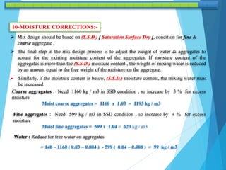 10-MOISTURE CORRECTIONS:-
 Mix design should be based on (S.S.D.) [ Saturation Surface Dry ], condition for fine &
coarse aggregate .
 The final step in the mix design process is to adjust the weight of water & aggregates to
acount for the existing moisture content of the aggregates. If moisture content of the
aggregates is more than the (S.S.D.) moisture content , the weight of mixing water is reduced
by an amount equal to the free weight of the moisture on the aggregate.
 Similarly, if the moisture content is below, (S.S.D.) moisture content, the mixing water must
be increased.
Coarse aggregates : Need 1160 kg / m3 in SSD condition , so increase by 3 % for excess
moisture
Moist coarse aggregates = 1160 x 1.03 = 1195 kg / m3
Fine aggregates : Need 599 kg / m3 in SSD condition , so increase by 4 % for excess
moisture
Moist fine aggregates = 599 x 1.04 = 623 kg / m3
Water : Reduce for free water on aggregates
= 148 – 1160 ( 0.03 – 0.004 ) - 599 ( 0.04 – 0.008 ) = 99 kg / m3
 