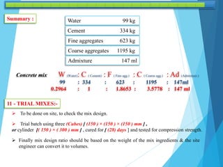 Summary : Water 99 kg
Cement 334 kg
Fine aggregates 623 kg
Coarse aggregates 1195 kg
Admixture 147 ml
Concrete mix W (Water): C ( Cement) : F ( Fine agg.) : C ( Coarse agg.) : Ad (Admixture )
99 : 334 : 623 : 1195 : 147ml
0.2964 : 1 : 1.8653 : 3.5778 : 147 ml
11 - TRIAL MIXES:-
 To be done on site, to check the mix design.
 Trial batch using three (Cubes) [ (150 ) × (150 ) × (150 ) mm ] ,
or cylinder [( 150 ) × ( 300 ) mm ] , cured for [ (28) days ] and tested for compression strength.
 Finally mix design ratio should be based on the weight of the mix ingredients & the site
engineer can convert it to volumes.
 
