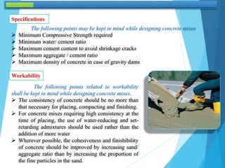 The following points may be kept in mind while designing concrete mixes
 Minimum Compressive Strength required
 Minimum water/ cement ratio
 Maximum cement content to avoid shrinkage cracks
 Maximum aggregate / cement ratio
 Maximum density of concrete in case of gravity dams
Specifications
The following points related to workability
shall be kept in mind while designing concrete mixes.
 The consistency of concrete should be no more than
that necessary for placing, compacting and finishing.
 For concrete mixes requiring high consistency at the
time of placing, the use of water-reducing and set-
retarding admixtures should be used rather than the
addition of more water
 Wherever possible, the cohesiveness and finishibility
of concrete should be improved by increasing sand/
aggregate ratio than by increasing the proportion of
the fine particles in the sand.
Workability
 