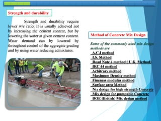 Strength and durability require
lower w/c ratio. It is usually achieved not
by increasing the cement content, but by
lowering the water at given cement content.
Water demand can by lowered by
throughout control of the aggregate grading
and by using water reducing admixtures.
Strength and durability
Method of Concrete Mix Design
Some of the commonly used mix design
methods are
A.C.I method
I.S. Method
Road Note 4 method ( U.K. Method)
IRC 44 method
Arbitrary method
Maximum Density method
Fineness modulus method
Surface area Method
Nix design for high strength Concrete
Mix design for pumpable Concrete
DOE (British) Mix design method
 