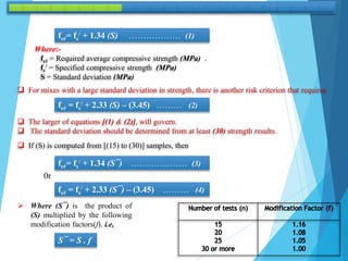fcŕ= fc
/ + 1.34 (S) ……………… (1)
Where:-
fcŕ = Required average compressive strength (MPa) .
fc
/ = Specified compressive strength (MPa)
S = Standard deviation (MPa)
 For mixes with a large standard deviation in strength, there is another risk criterion that requires.
fcŕ = fc
/ + 2.33 (S) – (3.45) ……… (2)
 The larger of equations [(1) & (2)], will govern.
 The standard deviation should be determined from at least (30) strength results.
 If (S) is computed from [(15) to (30)] samples, then
fcŕ= fc
/ + 1.34 (S¯) …………..…… (3)
0r
fcŕ = fc
/ + 2.33 (S¯) – (3.45) ……… (4)
 Where (S¯) is the product of
(S) multiplied by the following
modification factors(f). i.e,
S¯ = S . f
 