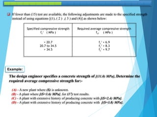  If fewer than (15) test are available, the following adjustments are made to the specified strength
instead of using equations [(1), ( 2 ) ,( 3 ) and (4)] as shown below:
Specified compressive strength
fc
/ ( MPa )
Required average compressive strength
fcŕ ( MPa )
< 20.7
20.7 to 34.5
> 34.5
fc
/ + 6.9
fc
/ + 8.3
fc
/ + 9.7
Example:
The design engineer specifies a concrete strength of [(31.0) MPa], Determine the
required average compressive strength for:-
(A) - A new plant where (S) is unknown.
(B) - A plant where [(S=3.6) MPa], for (17) test results.
(C) - A plant with extensive history of producing concrete with [(S=2.4) MPa].
(D) - A plant with extensive history of producing concrete with [(S=3.8) MPa].
 