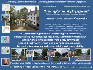 Celebrating Community in Worsley : Developing the Foundations for Community Engagement
Consensi 1 of 650 ConSensUS Greater Eccles 14/9/22
‘Creating Community Engagement’
Helping to define and to develop our own unique Community
Creativity - Culture - EnterPrise - Community
Cadishead - Lower Irlam - Higher Irlam - Peel Green - Patricroft -
Winton - Westwood Park - Worsley - Boothstown -
Astley Green - Astley - Mosley Common - Ellenbrook - Wardley -
Swinton - Monton - Ellesmere Park - Eccles - Barton
Celebrating Greater Eccles with ConsSensUS One (Worsley - Eccles County Constituency)
Promoting what it is like to have been born, to live, to work or to travel within our community
Re - Communitising whilst De - Politicising our community
Developing the foundations for meaningful community sovereignty
Transition and disintermediate from legacy governance
Engage directly with former local and national government
Developing transparency and accountability and responsibility
 