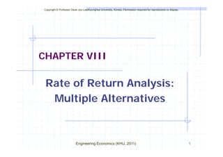 Copyright © Professor Deok-Joo Lee(Kyunghee University, Korea), Permission required for reproduction or display.
CHAPTER VIII
Rate of Return Analysis:
Multiple Alternatives
Multiple Alternatives
Engineering Economics (KHU, 2011) 1
 
