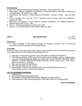 16
REFERENCES
1. Deb, S.R.” Robotics Technology and Flexible Automation”, Tata Mc Graw-Hill, 1994.
2. Groover,M.P., Weis,M., Nagel,R.N. and Odrey,N.G., “Industrial Robotics Technology, Programming
and Applications”, Mc Graw-Hill, Int., 1986.
3. Jordanides,T. and Torby,B.J., ,”Expert Systems and Robotics “, Springer –Verlag, New York, May
1991.
4. K.S.Fu, Gonzalez, R.C. and Lee, C.S.G., “Robotics Control, Sensing, Vision and Intelligence”,
McGraw Hill, 1987.
5. Klafter,R.D., Chmielewski, T.A. and Negin,M., “Robotics Engineering – An Integrated Approach”,
Prentice-Hall of India Pvt. Ltd., 1984.
6. Koren,Y., “Robotics for Engineers”, McGraw-Hill, 1987.
7. Kozyrey, Yu. “Industrial Robots”, MIR Publishers Moscow, 1985.
CM5111 CIM LABORATORY I L T P C
0 0 4 2
OBJECTIVE:
 To impart knowledge in CAD software package for modeling, assembly, FEA of mechanical
components and CNC programming for Milling/Turning.
OUTCOME:
At the end of this course the student will be able to model, assemble, FEA of mechanical components
using CAD software and CNC programming for Milling/Turning.
1. Assembly of mechanical components using CAD software SolidWorks/CATIA/Pro-E.
2. Finite Element Analysis (FEA) using Pre-processing (solid modeling, meshing, analysis setup)
and post processing (graphical display and report) with software PATRAN/ NASTRAN/ MARC/
ABAQUS/ LS-DYNA/ ANSYS/PAM-CRASH (Exercises include Simple Beam, Plane Stress,
Strain, axi-symmetric, 3D Solids).
3. CNC code generation for CNC Milling.
4. CNC code generation for CNC Turning.
5. Demonstration of CNC Router Machine/ CNC Lathe/ CNC Milling (Students have to
submit detailed reports on each demonstrations).
LIST OF EQUIPMENTS REQUIRED:
1. Computers 20
2. CAD software Solid Works/CATIA/Pro-E.
3. FEA Software PATRAN/NASTRAN/ MARC/ ABAQUS/ LS-DYNA/ ANSYS.
4. CAM Software for CNC machining/simulation (CAPS Mill, CAPS Turn and Edge CAM).
TOTAL: 60 PERIODS
 