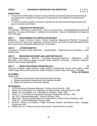 20
CM5251 ADVANCES IN METROLOGY AND INSPECTION L T P C
3 0 0 3
OBJECTIVES:
 To teach the students basic concepts in various methods of engineering measurement techniques
and applications, understand the importance of measurement and inspection in manufacturing
industries.
 To make the students capable of learning to operate and use advanced metrological devices with
ease in industrial environments.
UNIT I CONCEPTS OF METROLOGY: 8
Terminologies – Standards of measurement – Errors in measurement – Interchangeability and Selective
assembly – Accuracy and Precision – Calibration of instruments – Basics of Dimensional metrology and
Form metrology
UNIT II MEASUREMENT OF SURFACE ROUGHNESS: 9
Definitions – Types of Surface Texture: Surface Roughness Measurement Methods- Comparison,
Contact and Non Contact type roughness measuring devices, 3D Surface Roughness Measurement,
Nano Level Surface Roughness Measurement – Instruments.
UNIT III INTERFEROMETRY: 8
Introduction, Principles of light interference – Interferometers – Measurement and Calibration – Laser
Interferometry.
UNIT IV MEASURING MACHINES AND LASER METROLOGY: 10
Tool Makers Microscope – Microhite – Coordinate Measuring Machines – Applications – Laser
Micrometer, Laser Scanning gauge, Computer Aided Inspection techniques - In-process inspection,
Machine Vision system-Applications.
UNIT V IMAGE PROCESSING FOR METROLOGY 10
Overview, Computer imaging systems, Image Analysis, Preprocessing, Human vision system, Image
model, Image enhancement, gray scale models, histogram models, Image Transforms - Examples.
TOTAL: 45 PERIODS
OUTCOMES:
Students will:
1. Understand the advanced measurement principles with ease.
2. Operate sophisticated measurement and inspection facilities.
3. Design and develop new measuring methods.
REFERENCES
1. “ASTE Handbook of Industries Metrology”, Prentice Hall of India Ltd., 1992.
2. Bewoor, A.K. and Kulkarni,V.A.,”Metrology and Measurement”, Tata Mc Graw-Hill, 2009.
3. Galyer, F.W. and Shotbolt, C.R., “Metrology for engineers”, ELBS, 1990.
4. Gupta, I.C., “A Text Book of engineering metrology”, Dhanpat Rai and Sons, 1996.
5. Jain ,R.K.,“Engineering Metrology”, Khanna Publishers, 2008.
6. Rajput,R.K., “Engineering Metrology and Instrumentations”, Kataria & Sons Publishers, 2001.
7. Smith,G.T., “Industrial Metrology”, Springer, 2002
8. Sonka,M., Hlavac,V. and Boyle.R., “Image Processing, Analysis, and Machine Vision”, Cengage-
Engineering, 2007.
9. Whitehouse, D.J., "Surface and their measurement", Hermes Penton Ltd, 2004.
 