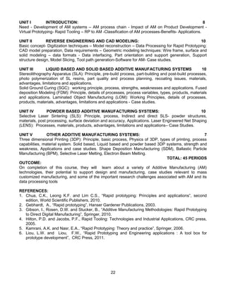 22
UNIT I INTRODUCTION: 8
Need - Development of AM systems – AM process chain - Impact of AM on Product Development -
Virtual Prototyping- Rapid Tooling – RP to AM -Classification of AM processes-Benefits- Applications.
UNIT II REVERSE ENGINEERING AND CAD MODELING: 10
Basic concept- Digitization techniques – Model reconstruction – Data Processing for Rapid Prototyping:
CAD model preparation, Data requirements – Geometric modeling techniques: Wire frame, surface and
solid modeling – data formats - Data interfacing, Part orientation and support generation, Support
structure design, Model Slicing, Tool path generation-Software for AM- Case studies.
UNIT III LIQUID BASED AND SOLID BASED ADDITIVE MANUFACTURING SYSTEMS 10
Stereolithography Apparatus (SLA): Principle, pre-build process, part-building and post-build processes,
photo polymerization of SL resins, part quality and process planning, recoating issues, materials,
advantages, limitations and applications.
Solid Ground Curing (SGC): working principle, process, strengths, weaknesses and applications. Fused
deposition Modeling (FDM): Principle, details of processes, process variables, types, products, materials
and applications. Laminated Object Manufacturing (LOM): Working Principles, details of processes,
products, materials, advantages, limitations and applications - Case studies.
UNIT IV POWDER BASED ADDITIVE MANUFACTURING SYSTEMS: 10
Selective Laser Sintering (SLS): Principle, process, Indirect and direct SLS- powder structures,
materials, post processing, surface deviation and accuracy, Applications. Laser Engineered Net Shaping
(LENS): Processes, materials, products, advantages, limitations and applications– Case Studies.
UNIT V OTHER ADDITIVE MANUFACTURING SYSTEMS: 7
Three dimensional Printing (3DP): Principle, basic process, Physics of 3DP, types of printing, process
capabilities, material system. Solid based, Liquid based and powder based 3DP systems, strength and
weakness, Applications and case studies. Shape Deposition Manufacturing (SDM), Ballastic Particle
Manufacturing (BPM), Selective Laser Melting, Electron Beam Melting.
TOTAL: 45 PERIODS
OUTCOME:
On completion of this course, they will learn about a variety of Additive Manufacturing (AM)
technologies, their potential to support design and manufacturing, case studies relevant to mass
customized manufacturing, and some of the important research challenges associated with AM and its
data processing tools
REFERENCES:
1. Chua, C.K., Leong K.F. and Lim C.S., “Rapid prototyping: Principles and applications”, second
edition, World Scientific Publishers, 2010.
2. Gebhardt, A., “Rapid prototyping”, Hanser Gardener Publications, 2003.
3. Gibson, I., Rosen, D.W. and Stucker, B., “Additive Manufacturing Methodologies: Rapid Prototyping
to Direct Digital Manufacturing”, Springer, 2010.
4. Hilton, P.D. and Jacobs, P.F., Rapid Tooling: Technologies and Industrial Applications, CRC press,
2005.
5. Kamrani, A.K. and Nasr, E.A., “Rapid Prototyping: Theory and practice”, Springer, 2006.
6. Liou, L.W. and Liou, F.W., “Rapid Prototyping and Engineering applications : A tool box for
prototype development”, CRC Press, 2011.
 