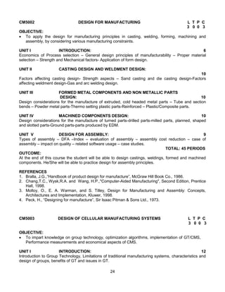 24
CM5002 DESIGN FOR MANUFACTURING L T P C
3 0 0 3
OBJECTIVE:
 To apply the design for manufacturing principles in casting, welding, forming, machining and
assembly, by considering various manufacturing constraints.
UNIT I INTRODUCTION: 6
Economics of Process selection – General design principles of manufacturability – Proper material
selection – Strength and Mechanical factors- Application of form design.
UNIT II CASTING DESIGN AND WELDMENT DESIGN:
10
Factors affecting casting design- Strength aspects – Sand casting and die casting design-Factors
affecting weldment design-Gas and arc welding design.
UNIT III FORMED METAL COMPONENTS AND NON METALLIC PARTS
DESIGN: 10
Design considerations for the manufacture of extruded, cold headed metal parts – Tube and section
bends – Powder metal parts-Thermo setting plastic parts-Reinforced – Plastic/Composite parts.
UNIT IV MACHINED COMPONENTS DESIGN: 10
Design considerations for the manufacture of turned parts-drilled parts-milled parts, planned, shaped
and slotted parts-Ground parts-parts produced by EDM.
UNIT V DESIGN FOR ASSEMBLY: 9
Types of assembly – DFA –Index – evaluation of assembly – assembly cost reduction – case of
assembly – impact on quality – related software usage – case studies.
TOTAL: 45 PERIODS
OUTCOME:
At the end of this course the student will be able to design castings, weldings, formed and machined
components. He/She will be able to practice design for assembly principles.
REFERENCES
1. Bralla, J.G.,“Handbook of product design for manufacture”, McGraw Hill Book Co., 1986.
2. Chang,T.C., Wysk,R.A. and Wang, H.P.,"Computer-Aided Manufacturing", Second Edition, Prentice
Hall, 1998.
3. Molloy, O., E. A. Warman, and S. Tilley, Design for Manufacturing and Assembly: Concepts,
Architectures and Implementation, Kluwer, 1998.
4. Peck, H., “Designing for manufacture”, Sir Isaac Pitman & Sons Ltd., 1973.
CM5003 DESIGN OF CELLULAR MANUFACTURING SYSTEMS L T P C
3 0 0 3
OBJECTIVE:
 To impart knowledge on group technology, optimization algorithms, implementation of GT/CMS,
Performance measurements and economical aspects of CMS.
UNIT I INTRODUCTION: 12
Introduction to Group Technology, Limitations of traditional manufacturing systems, characteristics and
design of groups, benefits of GT and issues in GT.
 
