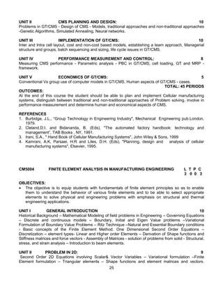 25
UNIT II CMS PLANNING AND DESIGN: 10
Problems in GT/CMS - Design of CMS - Models, traditional approaches and non-traditional approaches
-Genetic Algorithms, Simulated Annealing, Neural networks.
UNIT III IMPLEMENTATION OF GT/CMS: 10
Inter and Intra cell layout, cost and non-cost based models, establishing a team approach, Managerial
structure and groups, batch sequencing and sizing, life cycle issues in GT/CMS.
UNIT IV PERFORMANCE MEASUREMENT AND CONTROL: 8
Measuring CMS performance - Parametric analysis - PBC in GT/CMS, cell loading, GT and MRP -
framework.
UNIT V ECONOMICS OF GT/CMS: 5
Conventional Vs group use of computer models in GT/CMS, Human aspects of GT/CMS - cases.
TOTAL: 45 PERIODS
OUTCOMES:
At the end of this course the student should be able to plan and implement Cellular manufacturing
systems, distinguish between traditional and non-traditional approaches of Problem solving, involve in
performance measurement and determine human and economical aspects of CMS.
REFERENCES
1. Burbidge, J.L., “Group Technology in Engineering Industry", Mechanical Engineering pub.London,
1979.
2. Cleland.D.I. and Bidananda, B. (Eds), "The automated factory handbook: technology and
management”, TAB Books , NY, 1991.
3. Irani, S.A., " Hand Book of Cellular Manufacturing Systems", John Wiley & Sons, 1999
4. Kamrani, A.K, Parsaei, H.R and Liles, D.H. (Eds), "Planning, design and analysis of cellular
manufacturing systems", Elsevier, 1995.
CM5004 FINITE ELEMENT ANALYSIS IN MANUFACTURING ENGINEERING L T P C
3 0 0 3
OBJECTIVES:
 The objective is to equip students with fundamentals of finite element principles so as to enable
them to understand the behavior of various finite elements and to be able to select appropriate
elements to solve physical and engineering problems with emphasis on structural and thermal
engineering applications.
UNIT I GENERAL INTRODUCTION 10
Historical Background – Mathematical Modeling of field problems in Engineering – Governing Equations
– Discrete and continuous models – Boundary, Initial and Eigen Value problems –Variational
Formulation of Boundary Value Problems – Ritz Technique –Natural and Essential Boundary conditions
- Basic concepts of the Finite Element Method. One Dimensional Second Order Equations –
Discretization – element types- Linear and Higher order Elements – Derivation of Shape functions and
Stiffness matrices and force vectors - Assembly of Matrices - solution of problems from solid - Structural,
stress, and strain analysis – Introduction to beam elements.
UNIT II PROBLEM IN 2D: 9
Second Order 2D Equations involving Scalar& Vector Variables – Variational formulation –Finite
Element formulation – Triangular elements – Shape functions and element matrices and vectors.
 