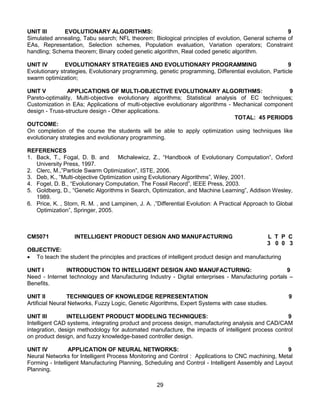 29
UNIT III EVOLUTIONARY ALGORITHMS: 9
Simulated annealing, Tabu search; NFL theorem; Biological principles of evolution, General scheme of
EAs, Representation, Selection schemes, Population evaluation, Variation operators; Constraint
handling; Schema theorem; Binary coded genetic algorithm, Real coded genetic algorithm.
UNIT IV EVOLUTIONARY STRATEGIES AND EVOLUTIONARY PROGRAMMING 9
Evolutionary strategies, Evolutionary programming, genetic programming, Differential evolution, Particle
swarm optimization;
UNIT V APPLICATIONS OF MULTI-OBJECTIVE EVOLUTIONARY ALGORITHMS: 9
Pareto-optimality, Multi-objective evolutionary algorithms; Statistical analysis of EC techniques;
Customization in EAs; Applications of multi-objective evolutionary algorithms - Mechanical component
design - Truss-structure design - Other applications.
TOTAL: 45 PERIODS
OUTCOME:
On completion of the course the students will be able to apply optimization using techniques like
evolutionary strategies and evolutionary programming.
REFERENCES
1. Back, T., Fogal, D. B. and Michalewicz, Z., “Handbook of Evolutionary Computation”, Oxford
University Press, 1997.
2. Clerc, M.,”Particle Swarm Optimization”, ISTE, 2006.
3. Deb, K., “Multi-objective Optimization using Evolutionary Algorithms”, Wiley, 2001.
4. Fogel, D. B., “Evolutionary Computation, The Fossil Record”, IEEE Press, 2003.
5. Goldberg, D., “Genetic Algorithms in Search, Optimization, and Machine Learning”, Addison Wesley,
1989.
6. Price, K. , Storn, R. M. , and Lampinen, J. A. ,”Differential Evolution: A Practical Approach to Global
Optimization”, Springer, 2005.
CM5071 INTELLIGENT PRODUCT DESIGN AND MANUFACTURING L T P C
3 0 0 3
OBJECTIVE:
 To teach the student the principles and practices of intelligent product design and manufacturing
UNIT I INTRODUCTION TO INTELLIGENT DESIGN AND MANUFACTURING: 9
Need - Internet technology and Manufacturing Industry - Digital enterprises - Manufacturing portals –
Benefits.
UNIT II TECHNIQUES OF KNOWLEDGE REPRESENTATION 9
Artificial Neural Networks, Fuzzy Logic, Genetic Algorithms, Expert Systems with case studies.
UNIT III INTELLIGENT PRODUCT MODELING TECHNIQUES: 9
Intelligent CAD systems, integrating product and process design, manufacturing analysis and CAD/CAM
integration, design methodology for automated manufacture, the impacts of intelligent process control
on product design, and fuzzy knowledge-based controller design.
UNIT IV APPLICATION OF NEURAL NETWORKS: 9
Neural Networks for Intelligent Process Monitoring and Control : Applications to CNC machining, Metal
Forming - Intelligent Manufacturing Planning, Scheduling and Control - Intelligent Assembly and Layout
Planning.
 