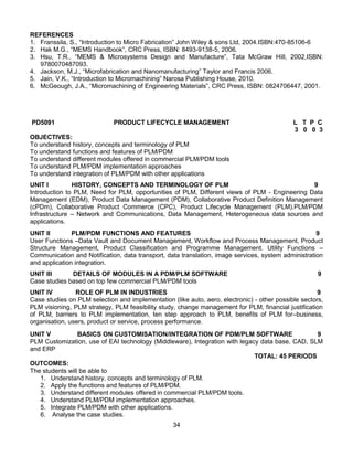 34
REFERENCES
1. Franssila, S., “Introduction to Micro Fabrication” John Wiley & sons Ltd, 2004.ISBN:470-85106-6
2. Hak M.G., “MEMS Handbook”, CRC Press, ISBN: 8493-9138-5, 2006.
3. Hsu, T.R., “MEMS & Microsystems Design and Manufacture”, Tata McGraw Hill, 2002,ISBN:
9780070487093.
4. Jackson, M.J., “Microfabrication and Nanomanufacturing” Taylor and Francis 2006.
5. Jain, V.K., “Introduction to Micromachining” Narosa Publishing House, 2010.
6. McGeough, J.A., “Micromachining of Engineering Materials”, CRC Press, ISBN: 0824706447, 2001.
PD5091 PRODUCT LIFECYCLE MANAGEMENT L T P C
3 0 0 3
OBJECTIVES:
To understand history, concepts and terminology of PLM
To understand functions and features of PLM/PDM
To understand different modules offered in commercial PLM/PDM tools
To understand PLM/PDM implementation approaches
To understand integration of PLM/PDM with other applications
UNIT I HISTORY, CONCEPTS AND TERMINOLOGY OF PLM 9
Introduction to PLM, Need for PLM, opportunities of PLM, Different views of PLM - Engineering Data
Management (EDM), Product Data Management (PDM), Collaborative Product Definition Management
(cPDm), Collaborative Product Commerce (CPC), Product Lifecycle Management (PLM).PLM/PDM
Infrastructure – Network and Communications, Data Management, Heterogeneous data sources and
applications.
UNIT II PLM/PDM FUNCTIONS AND FEATURES 9
User Functions –Data Vault and Document Management, Workflow and Process Management, Product
Structure Management, Product Classification and Programme Management. Utility Functions –
Communication and Notification, data transport, data translation, image services, system administration
and application integration.
UNIT III DETAILS OF MODULES IN A PDM/PLM SOFTWARE 9
Case studies based on top few commercial PLM/PDM tools
UNIT IV ROLE OF PLM IN INDUSTRIES 9
Case studies on PLM selection and implementation (like auto, aero, electronic) - other possible sectors,
PLM visioning, PLM strategy, PLM feasibility study, change management for PLM, financial justification
of PLM, barriers to PLM implementation, ten step approach to PLM, benefits of PLM for–business,
organisation, users, product or service, process performance.
UNIT V BASICS ON CUSTOMISATION/INTEGRATION OF PDM/PLM SOFTWARE 9
PLM Customization, use of EAI technology (Middleware), Integration with legacy data base, CAD, SLM
and ERP
TOTAL: 45 PERIODS
OUTCOMES:
The students will be able to
1. Understand history, concepts and terminology of PLM.
2. Apply the functions and features of PLM/PDM.
3. Understand different modules offered in commercial PLM/PDM tools.
4. Understand PLM/PDM implementation approaches.
5. Integrate PLM/PDM with other applications.
6. Analyse the case studies.
 