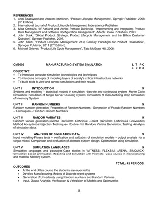 35
REFERENCES
1. Antti Saaksvuori and Anselmi Immonen, “Product Lifecycle Management”, Springer Publisher, 2008
(3rd
Edition).
2. International Journal of Product Lifecycle Management, Inderscience Publishers
3. Ivica Crnkovic, Ulf Asklund and Annita Persson Dahlqvist, “Implementing and Integrating Product
Data Management and Software Configuration Management”, Artech House Publishers, 2003.
4. John Stark, “Global Product: Strategy, Product Lifecycle Management and the Billion Customer
Question”, Springer Publisher, 2007.
5. John Stark, “Product Lifecycle Management: 21st Century Paradigm for Product Realisation”,
Springer Publisher, 2011 (2nd
Edition).
6. Michael Grieves, “Product Life Cycle Management”, Tata McGraw Hill, 2006.
CM5093 MANUFACTURING SYSTEM SIMULATION L T P C
3 0 0 3
OBJECTIVE:
 To introduce computer simulation technologies and techniques
 To introduce concepts of modeling layers of society's critical infrastructure networks
 To build tools to view and control simulations and their results
UNIT I INTRODUCTION 9
Systems and modeling – statistical models in simulation -discrete and continuous system -Monte Carlo
Simulation. Simulation of Single Server Queuing System. Simulation of manufacturing shop Simulation
of Inventory System
UNIT II RANDOM NUMBERS 9
Random number generation -Properties of Random Numbers –Generation of Pseudo Random Numbers
– Techniques –Tests for Random Numbers
UNIT III RANDOM VARIATES 9
Random variate generation-Inverse Transform Technique –Direct Transform Techniques Convolution
Method Acceptance Rejection Technique– Routines for Random Variate Generation, Testing -Analysis
of simulation data.
UNIT IV ANALYSIS OF SIMULATION DATA 9
Input modelling-Fitness tests – verification and validation of simulation models – output analysis for a
single model, Comparison and evaluation of alternate system design, Optimization using simulation.
UNIT V SIMULATION LANGUAGES 9
Simulation languages and packages-Case studies in WITNESS; FLEXSIM, ARENA, SIMQUICK-
Simulation based optimization-Modelling and Simulation with Petrinets -Case studies in manufacturing
and material handling system.
TOTAL: 45 PERIODS
OUTCOMES
 At the end of this course the students are expected to
 Develop Manufacturing Models of Discrete event systems
 Generation of Uncertainty using Random numbers and Random Variates
 Input, Output Analysis: Verification & Valediction of Models and Optimization
 